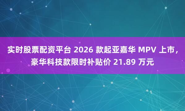 实时股票配资平台 2026 款起亚嘉华 MPV 上市，豪华科技款限时补贴价 21.89 万元