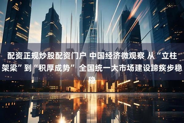 配资正规炒股配资门户 中国经济微观察 从“立柱架梁”到“积厚成势” 全国统一大市场建设蹄疾步稳
