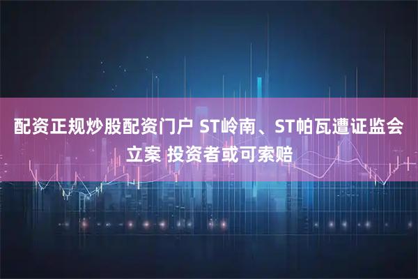 配资正规炒股配资门户 ST岭南、ST帕瓦遭证监会立案 投资者或可索赔
