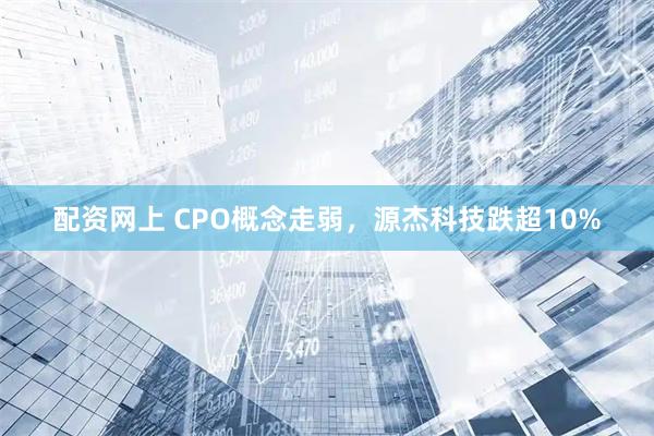 配资网上 CPO概念走弱，源杰科技跌超10%