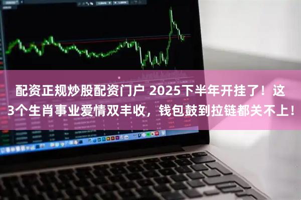 配资正规炒股配资门户 2025下半年开挂了！这3个生肖事业爱情双丰收，钱包鼓到拉链都关不上！