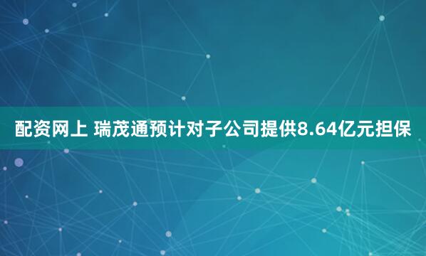 配资网上 瑞茂通预计对子公司提供8.64亿元担保