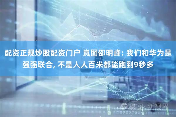配资正规炒股配资门户 岚图邵明峰: 我们和华为是强强联合, 不是人人百米都能跑到9秒多