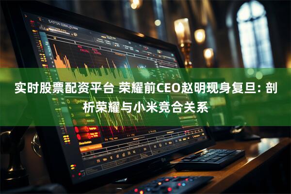 实时股票配资平台 荣耀前CEO赵明现身复旦: 剖析荣耀与小米竞合关系