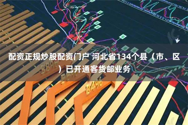 配资正规炒股配资门户 河北省134个县（市、区）已开通客货邮业务