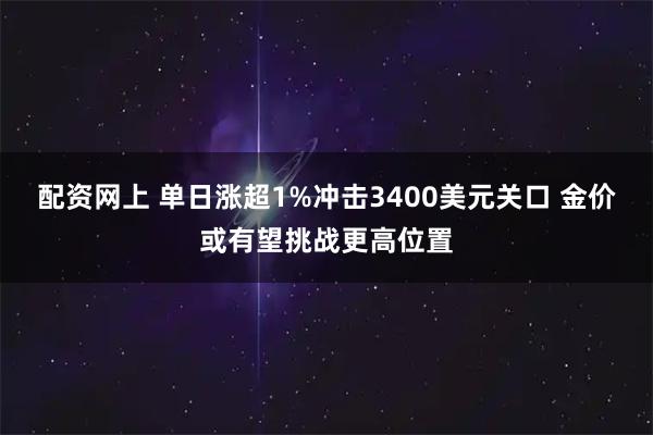配资网上 单日涨超1%冲击3400美元关口 金价或有望挑战更高位置