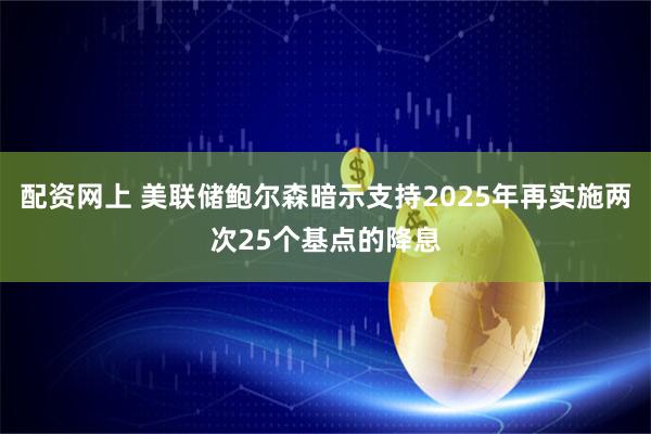 配资网上 美联储鲍尔森暗示支持2025年再实施两次25个基点的降息