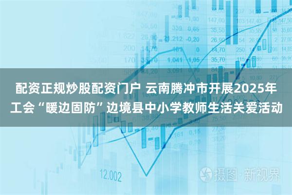配资正规炒股配资门户 云南腾冲市开展2025年工会“暖边固防”边境县中小学教师生活关爱活动