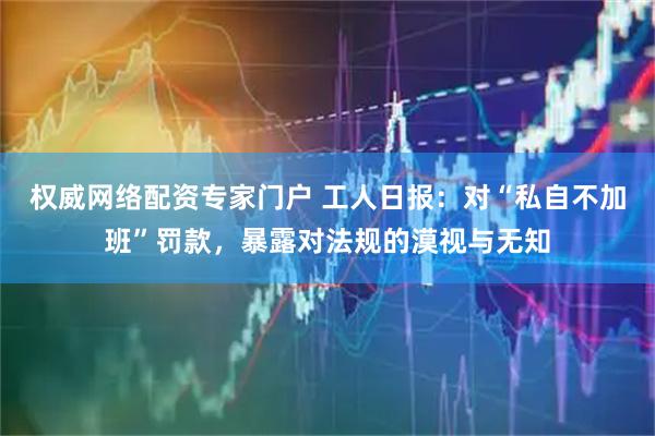 权威网络配资专家门户 工人日报：对“私自不加班”罚款，暴露对法规的漠视与无知