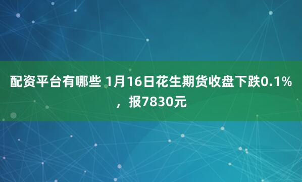 配资平台有哪些 1月16日花生期货收盘下跌0.1%，报7830元