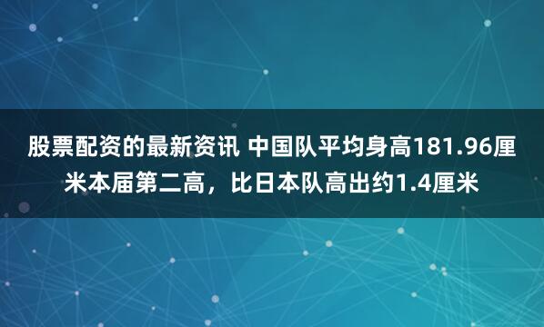 股票配资的最新资讯 中国队平均身高181.96厘米本届第二高，比日本队高出约1.4厘米