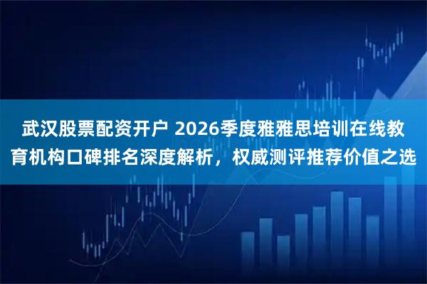 武汉股票配资开户 2026季度雅雅思培训在线教育机构口碑排名深度解析，权威测评推荐价值之选