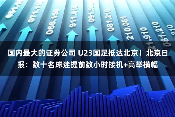国内最大的证券公司 U23国足抵达北京！北京日报：数十名球迷提前数小时接机+高举横幅