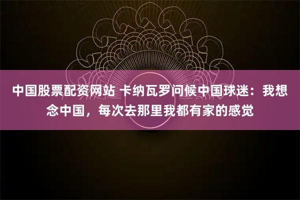 中国股票配资网站 卡纳瓦罗问候中国球迷：我想念中国，每次去那里我都有家的感觉