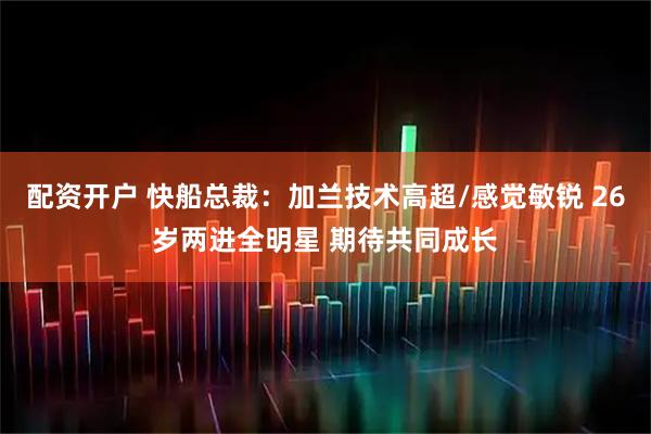 配资开户 快船总裁：加兰技术高超/感觉敏锐 26岁两进全明星 期待共同成长