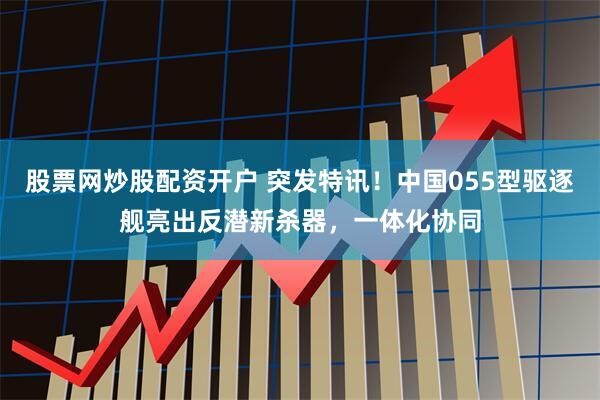 股票网炒股配资开户 突发特讯！中国055型驱逐舰亮出反潜新杀器，一体化协同
