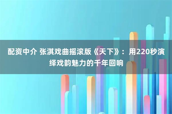 配资中介 张淇戏曲摇滚版《天下》：用220秒演绎戏韵魅力的千年回响