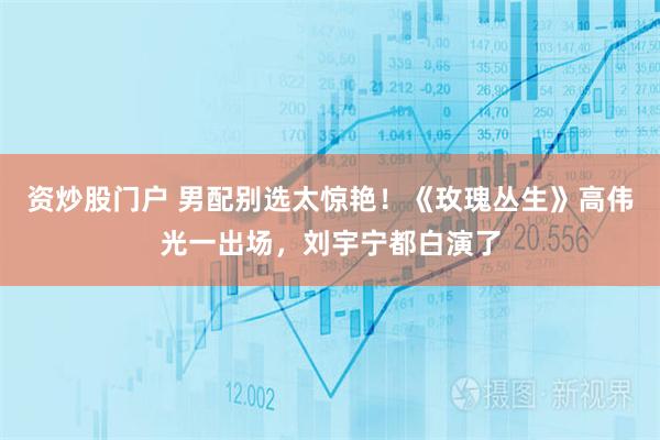 资炒股门户 男配别选太惊艳！《玫瑰丛生》高伟光一出场，刘宇宁都白演了