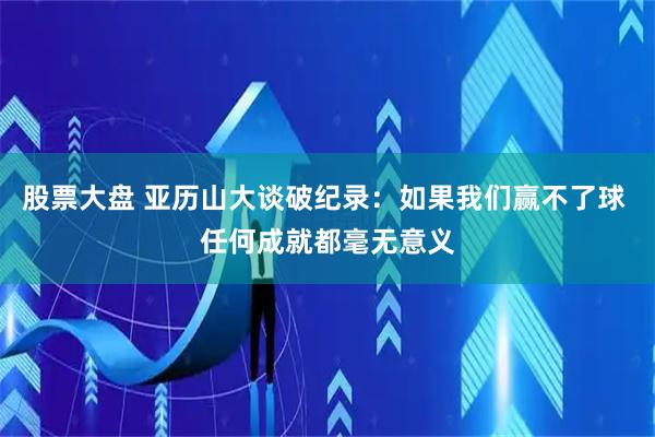 股票大盘 亚历山大谈破纪录：如果我们赢不了球 任何成就都毫无意义