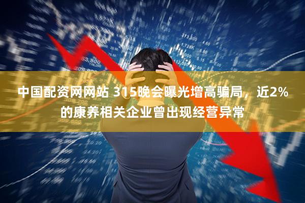 中国配资网网站 315晚会曝光增高骗局，近2%的康养相关企业曾出现经营异常