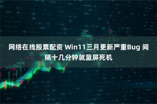 网络在线股票配资 Win11三月更新严重Bug 间隔十几分钟就蓝屏死机
