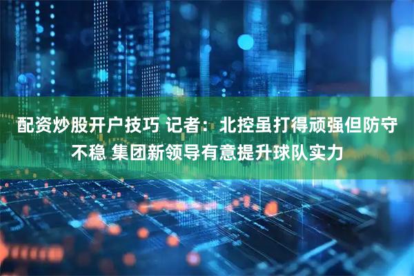 配资炒股开户技巧 记者：北控虽打得顽强但防守不稳 集团新领导有意提升球队实力
