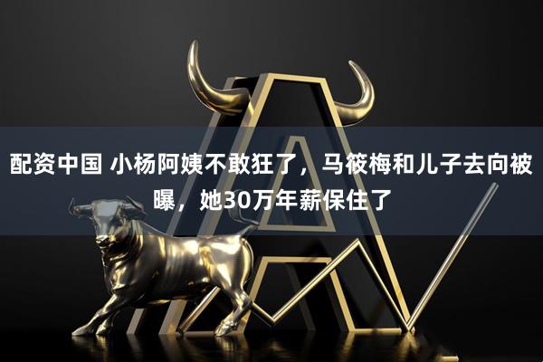 配资中国 小杨阿姨不敢狂了，马筱梅和儿子去向被曝，她30万年薪保住了