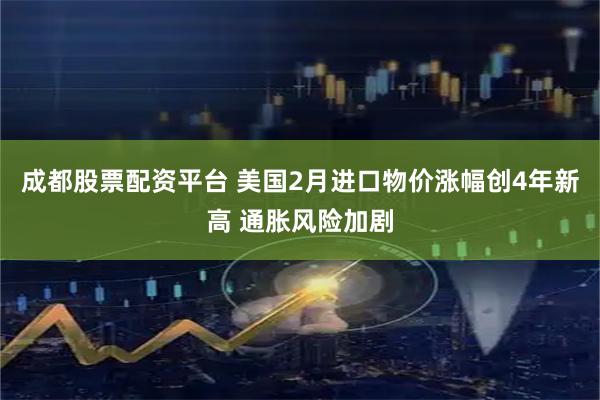 成都股票配资平台 美国2月进口物价涨幅创4年新高 通胀风险加剧