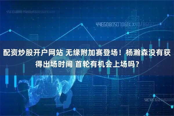 配资炒股开户网站 无缘附加赛登场！杨瀚森没有获得出场时间 首轮有机会上场吗？