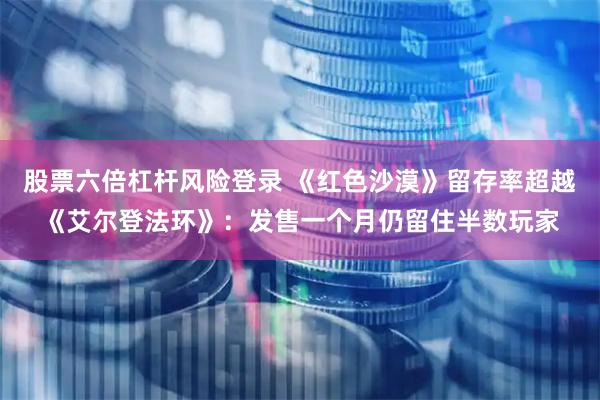 股票六倍杠杆风险登录 《红色沙漠》留存率超越《艾尔登法环》：发售一个月仍留住半数玩家