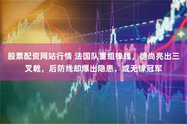 股票配资网站行情 法国队重组锋线，德尚亮出三叉戟，后防线却爆出隐患，或无缘冠军