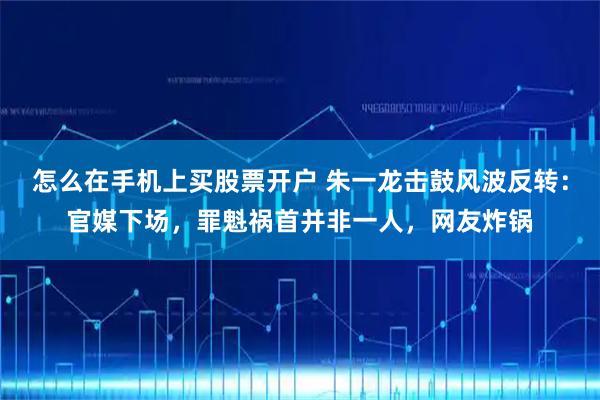 怎么在手机上买股票开户 朱一龙击鼓风波反转：官媒下场，罪魁祸首并非一人，网友炸锅