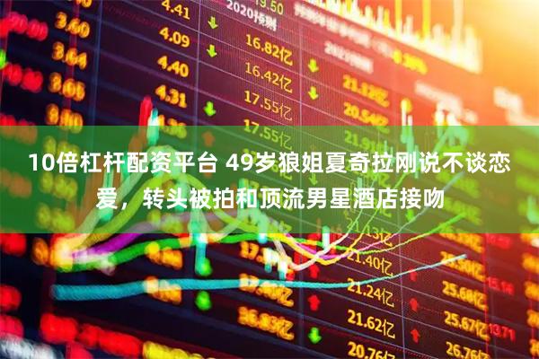 10倍杠杆配资平台 49岁狼姐夏奇拉刚说不谈恋爱，转头被拍和顶流男星酒店接吻